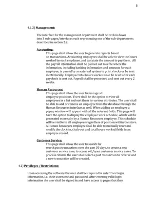 5 
4.1.2) ​Management:
The interface for the management department shall be broken down
into 3 sub-pages/interfaces each representing one of the sub-departments
described in section 2.2.
Accounting:
This page shall allow the user to generate reports based
on transactions. Accounting employees shall be able to view the hours
worked by each employee, and calculate the amount to pay them. All
the payroll information shall be pushed out to a file where the
information, including banking information and amounts for each
employee, is parsed by an external system to print checks or be sent
electronically. Employee total hours worked shall be reset after each
paycheck is sent out. Payroll shall be processed and sent out every 2
weeks.
Human Resources:
This page shall allow the user to manage all
employee positions. There shall be the option to view all
employees in a list and sort them by various attributes. The user shall
be able to add or remove an employee from the database through the
Human Resources interface as well. When adding an employee a
popup window will appear with all the relevant fields. This page will
have the option to display the employee work schedule, which will be
generated externally by a Human Resources employee. This schedule
will be visible to all employees regardless of position within the store.
A Human Resources employee shall be able to manually reset and
modify the clock-in, clock-out and total hours worked fields in an
employee record.
Customer Service:
This page shall allow the user to search for
search past transactions over the past 30 days, to create a new
customer service case, to access old/open customer service cases. To
process returns the user shall select a past transaction to reverse and
a new transaction will be created.
4.2) ​Privileges / Restrictions:
Upon accessing the software the user shall be required to enter their login
information, i.e. their username and password. After entering valid login
information the user shall be signed in and have access to pages that they
 