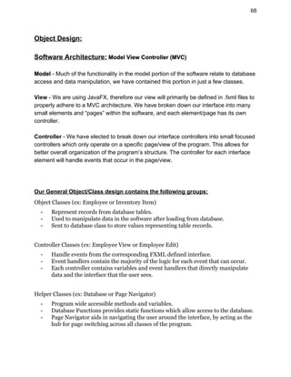 68 
Object Design: 
 
Software Architecture:​ Model View Controller (MVC) 
 
Model ​­ Much of the functionality in the model portion of the software relate to database 
access and data manipulation, we have contained this portion in just a few classes.  
 
View ​­ We are using JavaFX, therefore our view will primarily be defined in .fxml files to 
properly adhere to a MVC architecture. We have broken down our interface into many 
small elements and “pages” within the software, and each element/page has its own 
controller.  
 
Controller ​­ We have elected to break down our interface controllers into small focused 
controllers which only operate on a specific page/view of the program. This allows for 
better overall organization of the program’s structure. The controller for each interface 
element will handle events that occur in the page/view. 
 
 
 
Our General Object/Class design contains the following groups:  
Object Classes (ex: Employee or Inventory Item)
- Represent records from database tables.
- Used to manipulate data in the software after loading from database.
- Sent to database class to store values representing table records.
Controller Classes (ex: Employee View or Employee Edit)
- Handle events from the corresponding FXML defined interface.
- Event handlers contain the majority of the logic for each event that can occur.
- Each controller contains variables and event handlers that directly manipulate
data and the interface that the user sees.
Helper Classes (ex: Database or Page Navigator)
- Program wide accessible methods and variables.
- Database Functions provides static functions which allow access to the database.
- Page Navigator aids in navigating the user around the interface, by acting as the
hub for page switching across all classes of the program.
 