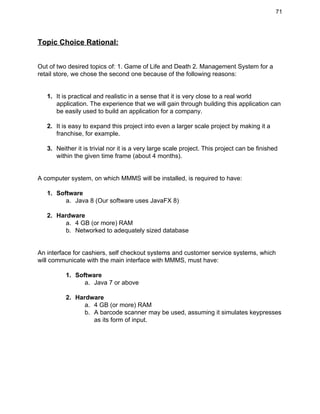 71 
Topic Choice Rational: 
 
 
Out of two desired topics of: 1. Game of Life and Death 2. Management System for a 
retail store, we chose the second one because of the following reasons: 
 
 
1. It is practical and realistic in a sense that it is very close to a real world 
application. The experience that we will gain through building this application can 
be easily used to build an application for a company. 
 
2. It is easy to expand this project into even a larger scale project by making it a 
franchise, for example. 
 
3. Neither it is trivial nor it is a very large scale project. This project can be finished 
within the given time frame (about 4 months). 
 
 
A computer system, on which MMMS will be installed, is required to have: 
 
1. Software 
a. Java 8 (Our software uses JavaFX 8) 
 
2. Hardware 
a. 4 GB (or more) RAM 
b. Networked to adequately sized database 
 
 
An interface for cashiers, self checkout systems and customer service systems, which 
will communicate with the main interface with MMMS, must have: 
 
1. Software 
a. Java 7 or above 
 
2. Hardware 
a. 4 GB (or more) RAM 
b. A barcode scanner may be used, assuming it simulates keypresses 
as its form of input. 
 
 
 
 
 
 
 