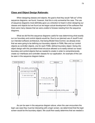 74 
Class and Object Design Rationale: 
 
When designing classes and objects, the goal is that they would “fall out” of the 
sequence diagrams. we found, however, that this is only somewhat the case. The use 
of sequence diagrams most definitely gave us a direction to head in when designing our 
classes and objects but we found as we began actual development of the software that 
there were many classes that we were unable to foresee needing from the sequence 
diagrams.  
 
What we did find the sequence diagrams useful for was determining what exactly 
our our boundary and control objects would be. Due to our planned use of JavaFX and 
our intended software architecture, that being Model­View­Control, we already knew 
that we were going to be defining our boundary objects in FXML files and our control 
objects as controller objects, one for each FXML defined boundary object. Going into 
object design with this pre­determined structure allowed us to easily extract our exact 
boundary and control objects that we needed to create in order to comprehensively 
create our interfaces and controller classes for our application. An example of this can 
be seen in the sequence diagram below: 
 
As can be seen in the sequence diagram above, when the user encounters the 
login use case they must be interacting with a login screen, we determined that the login 
screen would be the boundary object. We could then easily determine that we needed a 
 