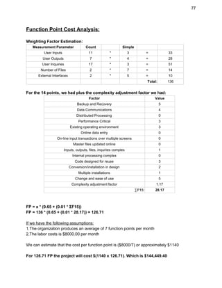 77 
Function Point Cost Analysis: 
 
Weighting Factor Estimation: 
Measurement Parameter  Count    Simple     
User Inputs  11  *  3  =  33 
User Outputs  7  *  4  =  28 
User Inquiries  17  *  3  =  51 
Number of Files  2  *  7  =  14 
External Interfaces  2  *  5  =  10 
        Total:  136 
  
For the 14 points, we had plus the complexity adjustment factor we had: 
Factor  Value 
Backup and Recovery  5 
Data Communications  4 
Distributed Processing  0 
Performance Critical  3 
Existing operating environment  3 
Online data entry  0 
On­line input transactions over multiple screens  0 
Master files updated online  0 
Inputs, outputs, files, inquiries complex  1 
Internal processing complex  0 
Code designed for reuse  3 
Conversion/installation in design  2 
Multiple installations  1 
Change and ease of use  5 
Complexity adjustment factor  1.17 
∑F15:  28.17 
 
 
FP = x * (0.65 + (0.01 * ΣF15)) 
FP = 136 * (0.65 + (0.01 * 28.17)) = 126.71 
 
If we have the following assumptions: 
1.The organization produces an average of 7 function points per month 
2.The labor costs is $8000.00 per month 
 
We can estimate that the cost per function point is ($8000/7) or approximately $1140 
 
For 126.71 FP the project will cost $(1140 x 126.71). Which is $144,449.40 
 