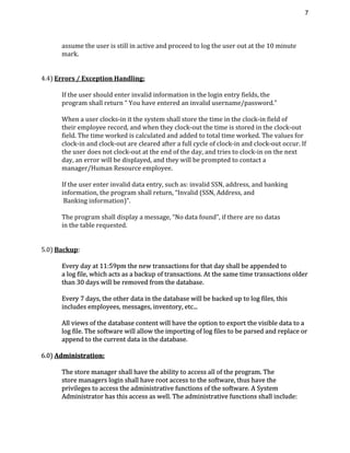 7 
assume the user is still in active and proceed to log the user out at the 10 minute
mark.
4.4) ​Errors / Exception Handling:
If the user should enter invalid information in the login entry fields, the
program shall return “ You have entered an invalid username/password.”
When a user clocks-in it the system shall store the time in the clock-in field of
their employee record, and when they clock-out the time is stored in the clock-out
field. The time worked is calculated and added to total time worked. The values for
clock-in and clock-out are cleared after a full cycle of clock-in and clock-out occur. If
the user does not clock-out at the end of the day, and tries to clock-in on the next
day, an error will be displayed, and they will be prompted to contact a
manager/Human Resource employee.
If the user enter invalid data entry, such as: invalid SSN, address, and banking
information, the program shall return, “Invalid (SSN, Address, and
Banking information)”.
The program shall display a message, “No data found”, if there are no datas
in the table requested.
5.0) ​Backup​:
Every day at 11:59pm the new transactions for that day shall be appended to
a log file, which acts as a backup of transactions. At the same time transactions older
than 30 days will be removed from the database.
Every 7 days, the other data in the database will be backed up to log files, this
includes employees, messages, inventory, etc...
All views of the database content will have the option to export the visible data to a
log file. The software will allow the importing of log files to be parsed and replace or
append to the current data in the database.
6.0) ​Administration:
The store manager shall have the ability to access all of the program. The
store managers login shall have root access to the software, thus have the
privileges to access the administrative functions of the software. A System
Administrator has this access as well. The administrative functions shall include:
 