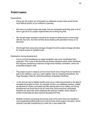 83 
Project Legacy: 
 
Expectations: 
­ Going into the project we anticipated our database access class would be the 
most difficult portion of our software to develop.  
 
­ We knew our project scope was large, and we anticipated spending quite a bit of 
time to get all of our project implemented and working bug free. 
 
­ We thought page navigation would be as simple as replacing the current page 
with the new one. And did not think about dealing with persistent menus or UI 
elements. 
 
­ We thought that using cloud storage (Google Drive) for project storage will allow 
for shared access to updated code.  
 
Realizations during development: 
­ It turns out that developing our page navigation was more complicated than 
expected. This is due to the fact that we embed interfaces within other interfaces, 
this requires maintaining instances of high level interface controllers, which are 
accessible program wide. 
 
­ The project scope is massive and we have found many things that we needed to 
add to the software, such as a cash register view for creating transactions, the 
Page Navigator class for switching between embedded interfaces. 
 
­  In the end we had to slightly modify some of our initial requirements to be able to 
complete the project on time. An example of this is our database backup, initially 
we planned to create a formatted log files storing each of our tables, but during 
development we found this to be far more time consuming than anticipated, 
therefore we went with entire database file backups instead, which results in 
similar functionality but less required development time. 
 
­ Multiple members accessing and saving code at the same time has resulted in 
many duplicate/conflicting file errors and at times entire project corruption, which 
required manually transporting our code into a new project file. 
 
 
