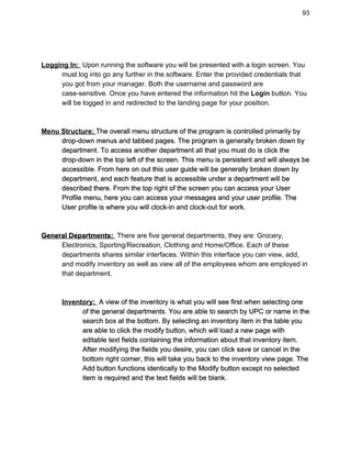 93 
 
 
Logging In: ​ ​Upon running the software you will be presented with a login screen. You  
must log into go any further in the software. Enter the provided credentials that  
you got from your manager. Both the username and password are  
case­sensitive. Once you have entered the information hit the ​Login​ button. You  
will be logged in and redirected to the landing page for your position. 
 
 
Menu Structure:​ ​The overall menu structure of the program is controlled primarily by  
drop­down menus and tabbed pages. The program is generally broken down by  
department. To access another department all that you must do is click the  
drop­down in the top left of the screen. This menu is persistent and will always be  
accessible. From here on out this user guide will be generally broken down by  
department, and each feature that is accessible under a department will be  
described there. From the top right of the screen you can access your User  
Profile menu, here you can access your messages and your user profile. The  
User profile is where you will clock­in and clock­out for work. 
 
 
General Departments: ​ ​There are five general departments, they are: Grocery,  
Electronics, Sporting/Recreation, Clothing and Home/Office. Each of these  
departments shares similar interfaces. Within this interface you can view, add,  
and modify inventory as well as view all of the employees whom are employed in  
that department. 
 
 
Inventory: ​ A view of the inventory is what you will see first when selecting one  
of the general departments. You are able to search by UPC or name in the  
search box at the bottom. By selecting an inventory item in the table you  
are able to click the modify button, which will load a new page with  
editable text fields containing the information about that inventory item.  
After modifying the fields you desire, you can click save or cancel in the  
bottom right corner, this will take you back to the inventory view page. The  
Add button functions identically to the Modify button except no selected  
item is required and the text fields will be blank.  
 
 
 
 