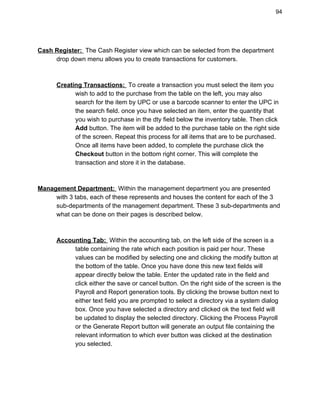 94 
 
Cash Register: ​ ​The Cash Register view which can be selected from the department  
drop down menu allows you to create transactions for customers.  
 
 
Creating Transactions: ​ ​To create a transaction you must select the item you  
wish to add to the purchase from the table on the left, you may also  
search for the item by UPC or use a barcode scanner to enter the UPC in  
the search field. once you have selected an item, enter the quantity that  
you wish to purchase in the dty field below the inventory table. Then click  
Add​ button. The item will be added to the purchase table on the right side 
of the screen. Repeat this process for all items that are to be purchased. 
Once all items have been added, to complete the purchase click the 
Checkout​ button in the bottom right corner. This will complete the 
transaction and store it in the database. 
 
 
Management Department: ​ ​Within the management department you are presented  
with 3 tabs, each of these represents and houses the content for each of the 3  
sub­departments of the management department. These 3 sub­departments and  
what can be done on their pages is described below. 
 
 
Accounting Tab: ​ ​Within the accounting tab, on the left side of the screen is a  
table containing the rate which each position is paid per hour. These 
values can be modified by selecting one and clicking the modify button at 
the bottom of the table. Once you have done this new text fields will 
appear directly below the table. Enter the updated rate in the field and 
click either the save or cancel button. On the right side of the screen is the 
Payroll and Report generation tools. By clicking the browse button next to 
either text field you are prompted to select a directory via a system dialog 
box. Once you have selected a directory and clicked ok the text field will 
be updated to display the selected directory. Clicking the Process Payroll 
or the Generate Report button will generate an output file containing the 
relevant information to which ever button was clicked at the destination 
you selected. 
 
 
 
 