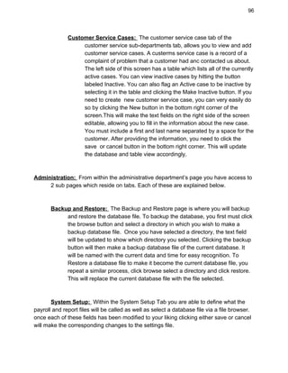 96 
Customer Service Cases: ​ ​The customer service case tab of the  
customer service sub­departments tab, allows you to view and add 
customer service cases. A custerms service case is a record of a 
complaint of problem that a customer had anc contacted us about. 
The left side of this screen has a table which lists all of the currently 
active cases. You can view inactive cases by hitting the button 
labeled Inactive. You can also flag an Active case to be inactive by 
selecting it in the table and clicking the Make Inactive button. If you 
need to create  new customer service case, you can very easily do 
so by clicking the New button in the bottom right corner of the 
screen.This will make the text fields on the right side of the screen 
editable, allowing you to fill in the information about the new case. 
You must include a first and last name separated by a space for the 
customer. After providing the information, you need to click the 
save  or cancel button in the bottom right corner. This will update 
the database and table view accordingly. 
 
 
Administration: ​ ​From within the administrative department’s page you have access to  
2 sub pages which reside on tabs. Each of these are explained below. 
 
 
Backup and Restore: ​ ​The Backup and Restore page is where you will backup  
and restore the database file. To backup the database, you first must click 
the browse button and select a directory in which you wish to make a 
backup database file.  Once you have selected a directory, the text field 
will be updated to show which directory you selected. Clicking the backup 
button will then make a backup database file of the current database. It 
will be named with the current data and time for easy recognition. To 
Restore a database file to make it become the current database file, you 
repeat a similar process, click browse select a directory and click restore. 
This will replace the current database file with the file selected.  
 
 
System Setup: ​ ​Within the System Setup Tab you are able to define what the 
payroll and report files will be called as well as select a database file via a file browser. 
once each of these fields has been modified to your liking clicking either save or cancel 
will make the corresponding changes to the settings file. 
 
 