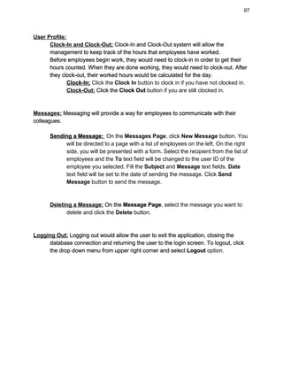 97 
User Profile: 
Clock­In and Clock­Out:​ Clock­In and Clock­Out system will allow the 
management to keep track of the hours that employees have worked. 
Before employees begin work, they would need to clock­in in order to get their 
hours counted. When they are done working, they would need to clock­out. After 
they clock­out, their worked hours would be calculated for the day. 
Clock­In:​ ​Click the ​Clock In​ button to clock in if you have not clocked in. 
Clock­Out:​ Click the ​Clock Out​ button if you are still clocked in. 
 
 
Messages:​ Messaging will provide a way for employees to communicate with their 
colleagues. 
 
Sending a Message: ​ ​On the ​Messages Page​, click ​New Message​ button. You  
will be directed to a page with a list of employees on the left. On the right 
side, you will be presented with a form. Select the recipient from the list of 
employees and the ​To​ text field will be changed to the user ID of the 
employee you selected. Fill the ​Subject​ and ​Message​ text fields. ​Date 
text field will be set to the date of sending the message. Click ​Send 
Message​ button to send the message. 
 
 
Deleting a Message:​ On the ​Message Page​, select the message you want to  
delete and click the ​Delete​ button. 
 
 
Logging Out:​ Logging out would allow the user to exit the application, closing the  
database connection and returning the user to the login screen. To logout, click 
the drop down menu from upper right corner and select ​Logout​ option. 
 
 
 
 
