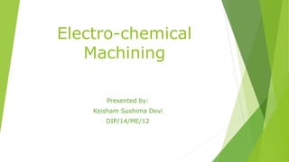 Electro-chemical
Machining
Presented by:
Keisham Sushima Devi
DIP/14/ME/12
 