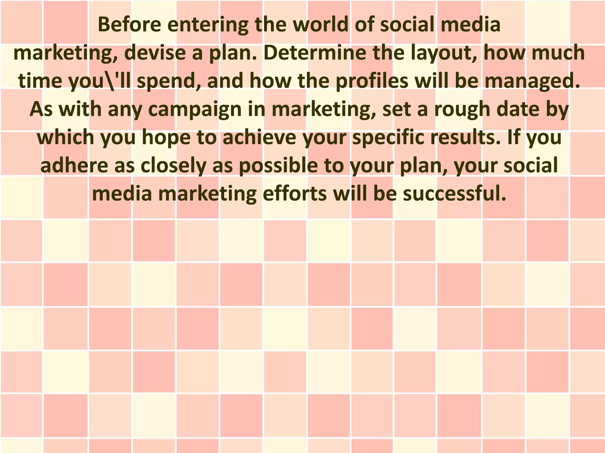 Before entering the world of social media
marketing, devise a plan. Determine the layout, how much
time you'll spend, and how the profiles will be managed.
  As with any campaign in marketing, set a rough date by
  which you hope to achieve your specific results. If you
   adhere as closely as possible to your plan, your social
        media marketing efforts will be successful.
 
