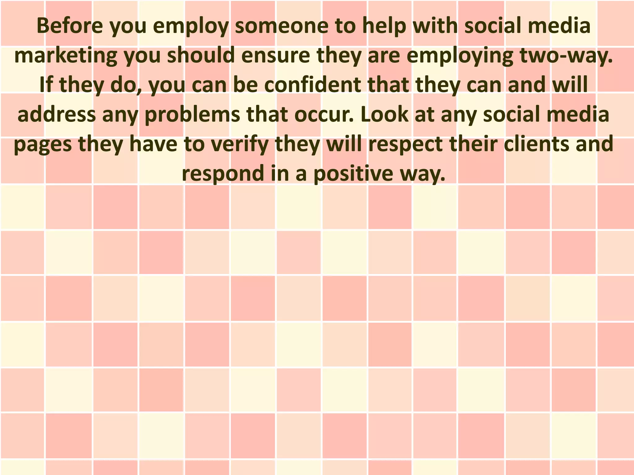 Before you employ someone to help with social media
marketing you should ensure they are employing two-way.
  If they do, you can be confident that they can and will
address any problems that occur. Look at any social media
pages they have to verify they will respect their clients and
                 respond in a positive way.
 
