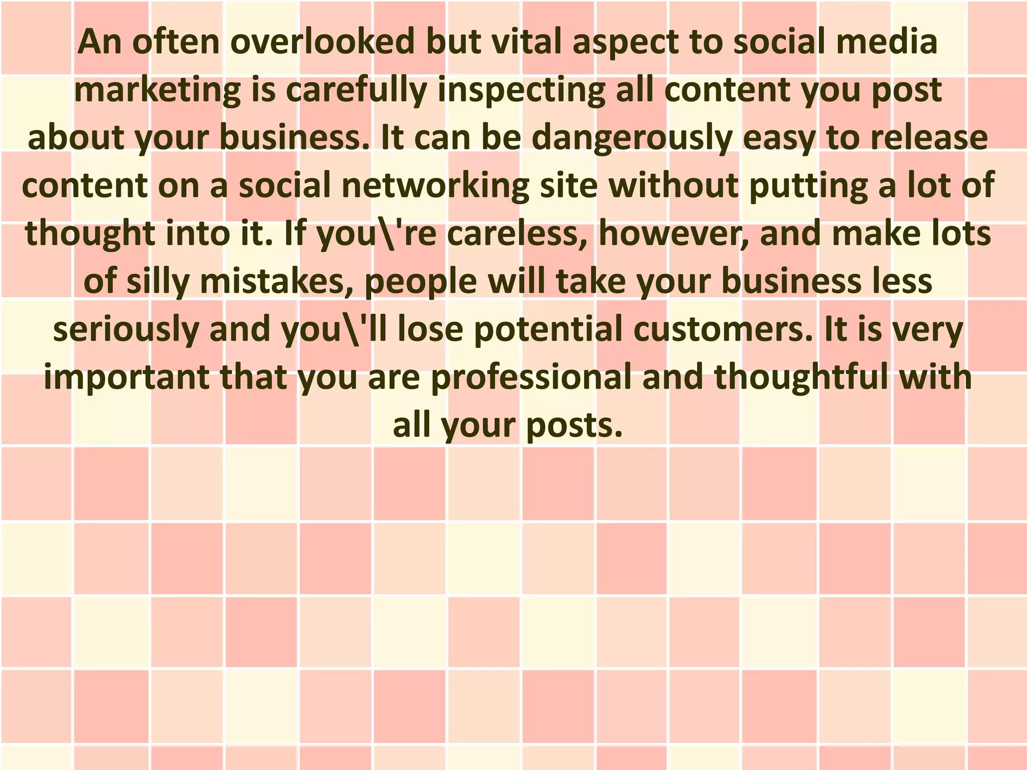 An often overlooked but vital aspect to social media
   marketing is carefully inspecting all content you post
about your business. It can be dangerously easy to release
content on a social networking site without putting a lot of
thought into it. If you're careless, however, and make lots
    of silly mistakes, people will take your business less
  seriously and you'll lose potential customers. It is very
 important that you are professional and thoughtful with
                        all your posts.
 