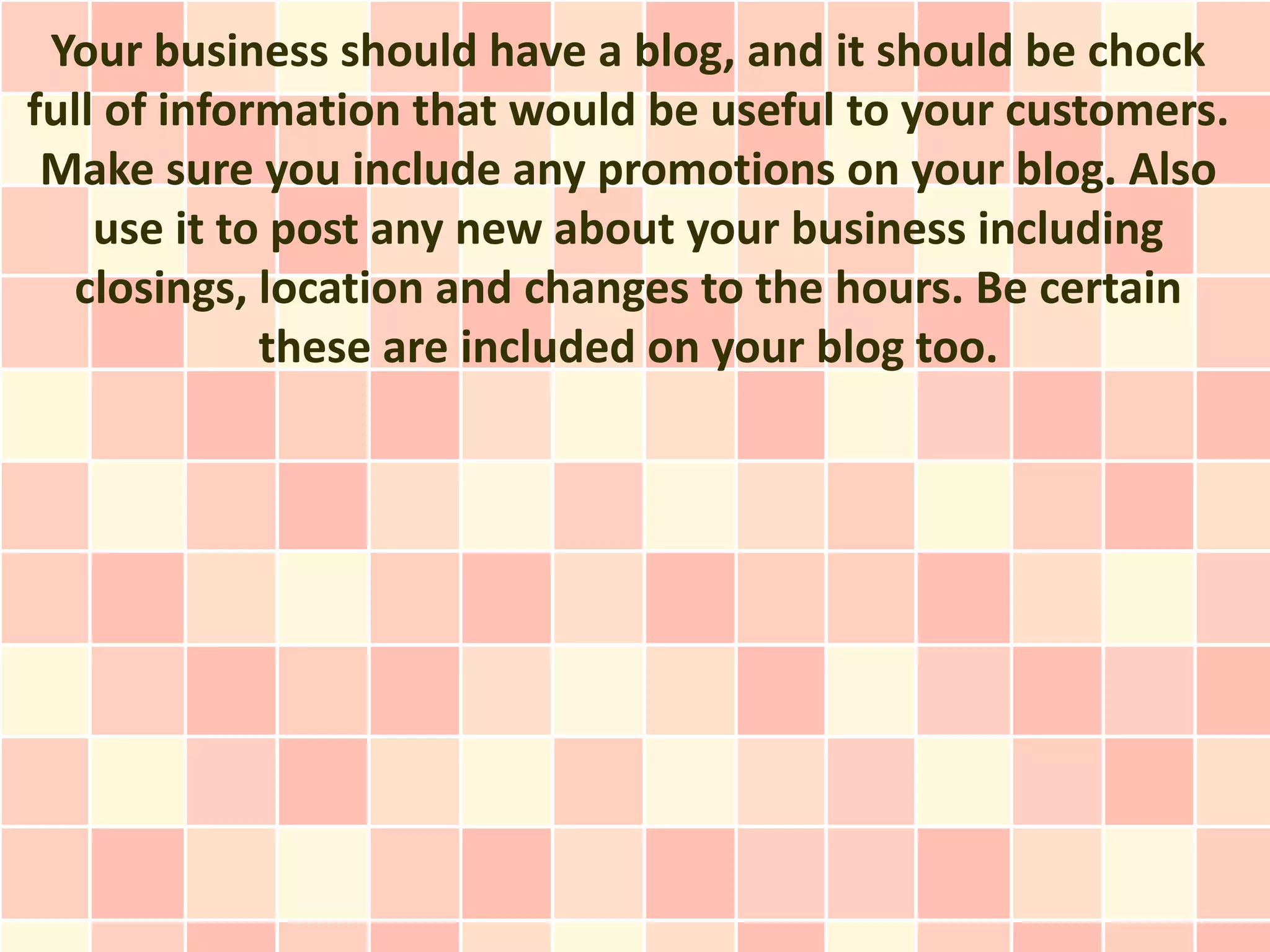 Your business should have a blog, and it should be chock
full of information that would be useful to your customers.
 Make sure you include any promotions on your blog. Also
    use it to post any new about your business including
  closings, location and changes to the hours. Be certain
             these are included on your blog too.
 