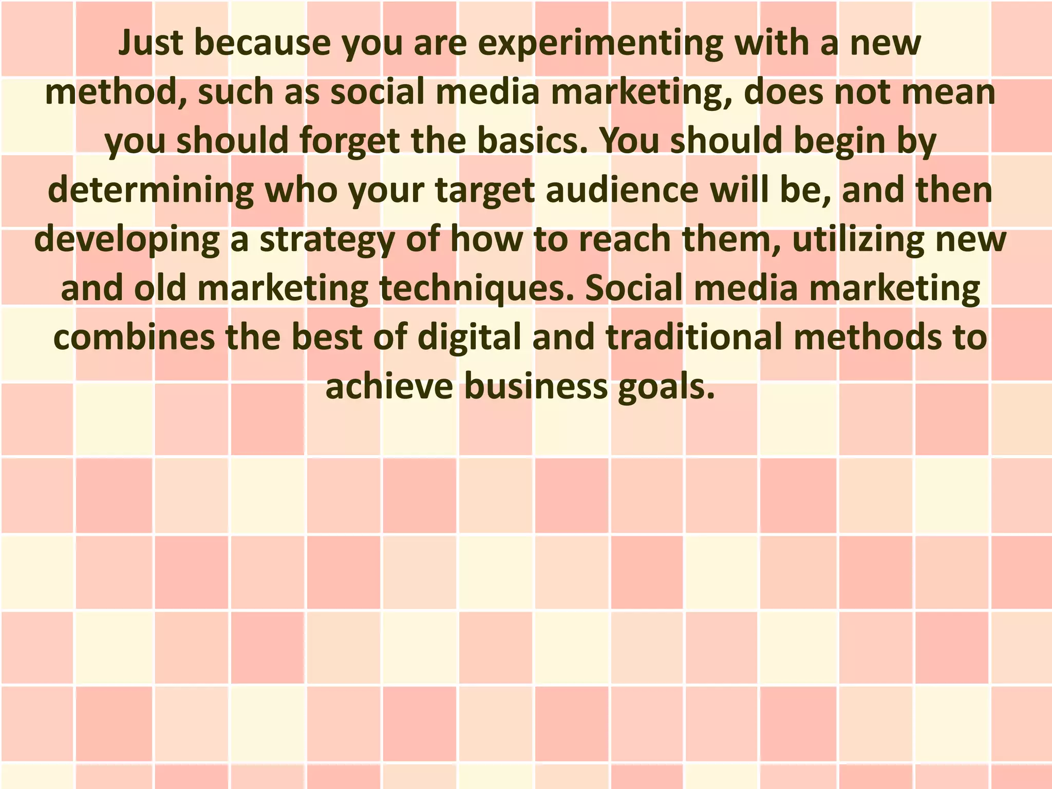 Just because you are experimenting with a new
method, such as social media marketing, does not mean
    you should forget the basics. You should begin by
 determining who your target audience will be, and then
developing a strategy of how to reach them, utilizing new
  and old marketing techniques. Social media marketing
 combines the best of digital and traditional methods to
                 achieve business goals.
 