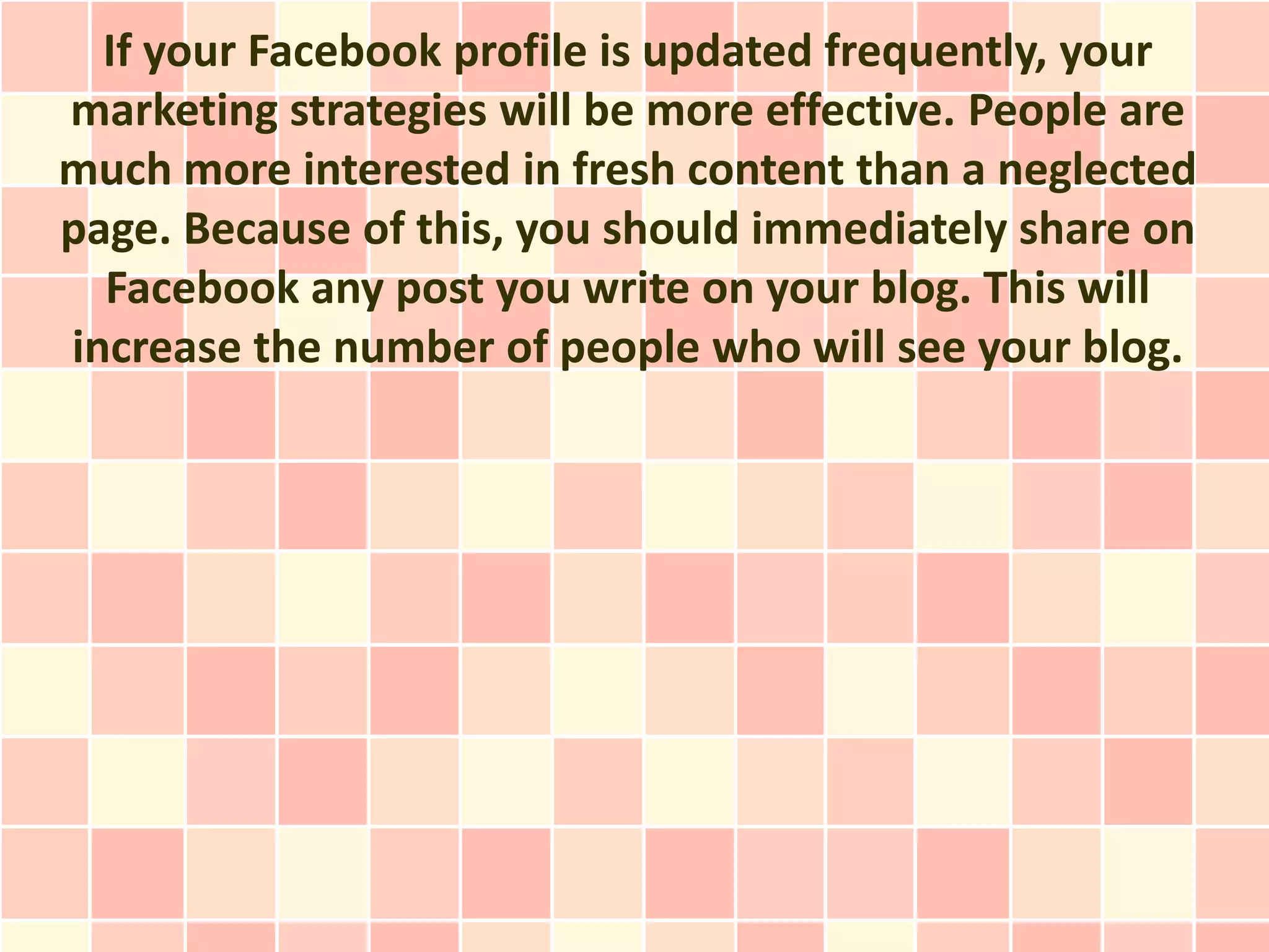 If your Facebook profile is updated frequently, your
marketing strategies will be more effective. People are
much more interested in fresh content than a neglected
page. Because of this, you should immediately share on
  Facebook any post you write on your blog. This will
increase the number of people who will see your blog.
 