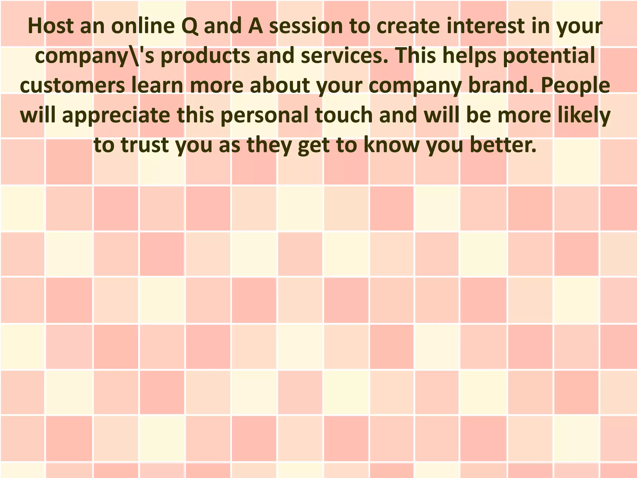Host an online Q and A session to create interest in your
 company's products and services. This helps potential
customers learn more about your company brand. People
will appreciate this personal touch and will be more likely
       to trust you as they get to know you better.
 