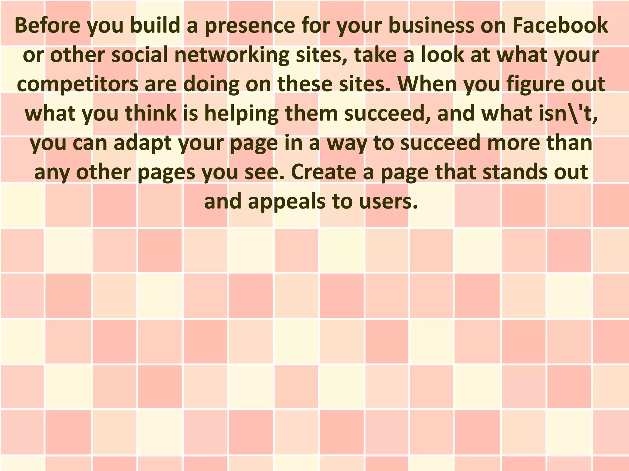 Before you build a presence for your business on Facebook
 or other social networking sites, take a look at what your
competitors are doing on these sites. When you figure out
 what you think is helping them succeed, and what isn't,
  you can adapt your page in a way to succeed more than
  any other pages you see. Create a page that stands out
                    and appeals to users.
 