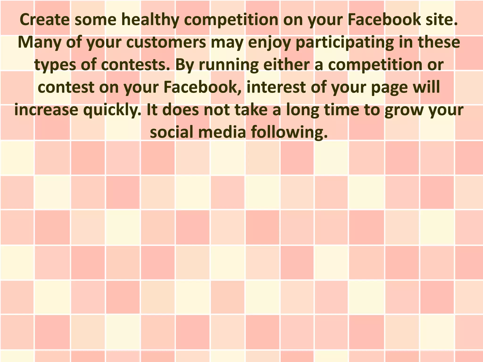 Create some healthy competition on your Facebook site.
 Many of your customers may enjoy participating in these
   types of contests. By running either a competition or
    contest on your Facebook, interest of your page will
increase quickly. It does not take a long time to grow your
                   social media following.
 