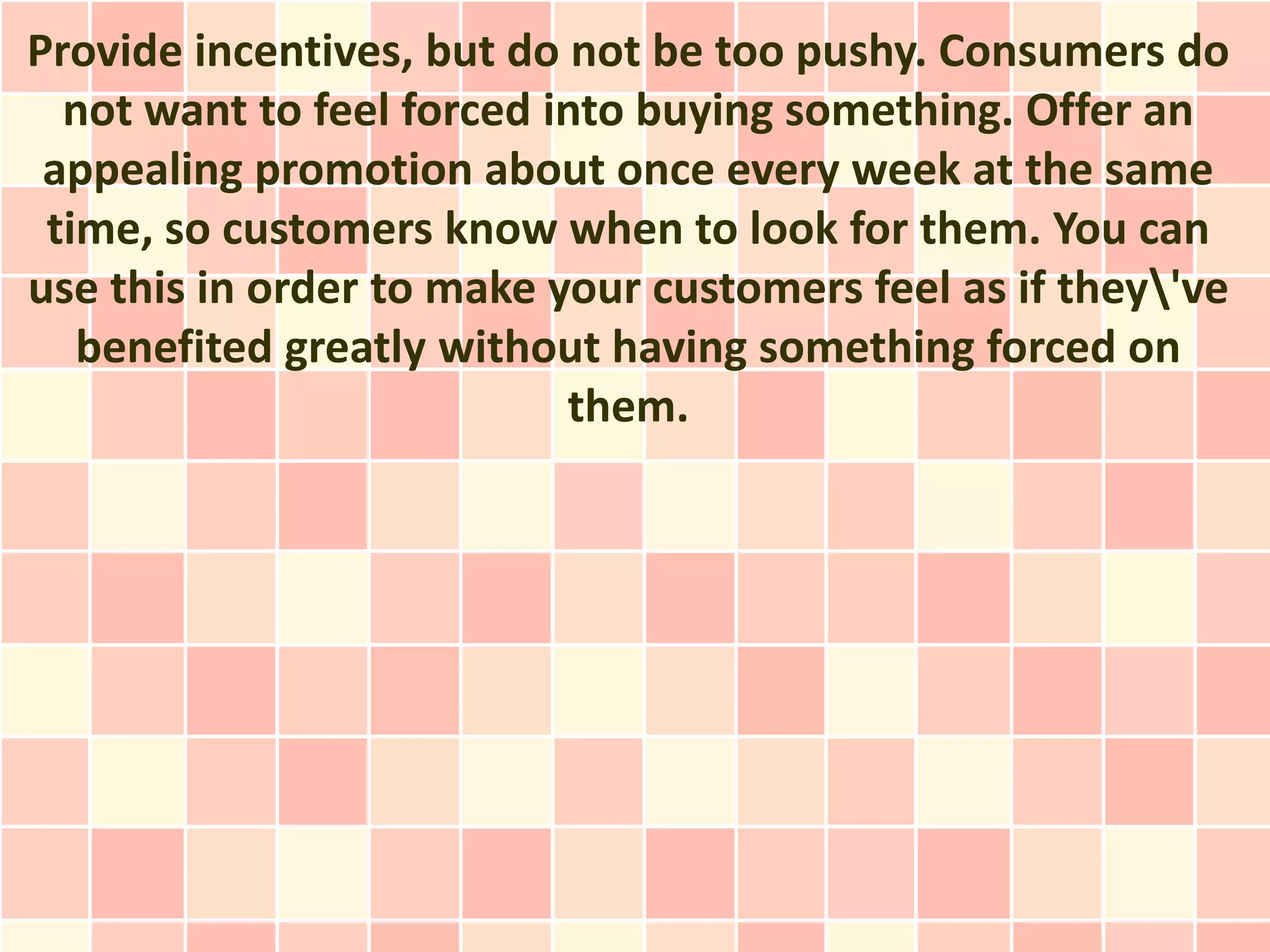 Provide incentives, but do not be too pushy. Consumers do
  not want to feel forced into buying something. Offer an
 appealing promotion about once every week at the same
 time, so customers know when to look for them. You can
use this in order to make your customers feel as if they've
   benefited greatly without having something forced on
                           them.
 