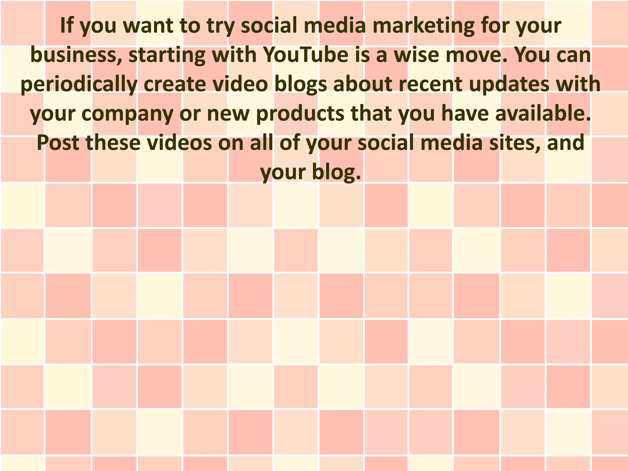 If you want to try social media marketing for your
 business, starting with YouTube is a wise move. You can
periodically create video blogs about recent updates with
 your company or new products that you have available.
  Post these videos on all of your social media sites, and
                         your blog.
 