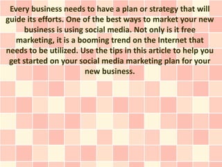Every business needs to have a plan or strategy that will
guide its efforts. One of the best ways to market your new
      business is using social media. Not only is it free
   marketing, it is a booming trend on the Internet that
needs to be utilized. Use the tips in this article to help you
 get started on your social media marketing plan for your
                        new business.
 