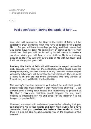 WORD OF GOD
... through Bertha Dudde
8727
Public confession during the battle of faith ....
You, who will experience the time of the battle of faith, will be
subject to great demands when you have to decide for or against
Me .... For you will have to confess publicly, and that means that
you either have to deny Me completely or stand up for Me with
conviction. And you will be forced by brutal means to make a
decision, which you will fear if your faith in Me is not strong
enough so that you will only ever abide in Me with full trust, and
I will not disappoint your faith.
Precisely this battle of faith will still have to be waged before the
end, because only then will the separation of the goats from the
sheep take place, for then the flock of My Own will have emerged
whom My adversary will be unable to sway because they possess
a living faith and are not mere Christians who only adhere to
formalities, who will fail in the final battle.
The enemy’s coercive measures will indeed be such that people
believe that they must comply if they want to go on living .... yet
anyone with a living faith knows that everything is possible to
Me, that I can even maintain people beyond the law, since
nothing is impossible for Me and since for the believer it is no
longer compulsive faith.
However, you must not reach a compromise by believing that you
can preserve Me in your hearts and deny Me in public, for I have
demanded that you profess Me before the world so that I
then will also be able to acknowledge you in the kingdom of the
beyond.
 