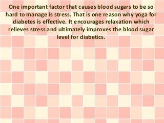 One important factor that causes blood sugars to be so
hard to manage is stress. That is one reason why yoga for
   diabetes is effective. It encourages relaxation which
 relieves stress and ultimately improves the blood sugar
                     level for diabetics.
 