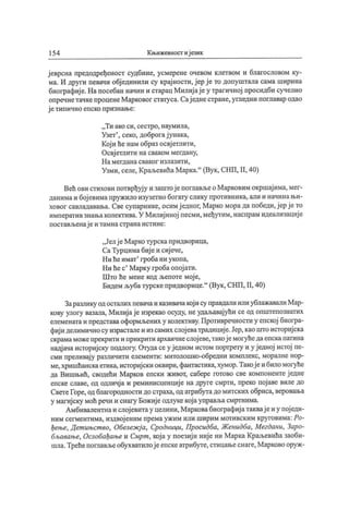 154 Књижевност иј език
ј еврсна предодређеност судбине, усмерене очевом клетвом и благословом ку-
ма. И други певачи обј единили су крај ности, ј ер ј е то допуштала сама ширина
биографиј е.Напосебан начин и старац Милиј ај еу трагичној просидби сучелио
опречнетачкепроценеМарковог статуса. Сај еднестране, угледни поглавар одао
ј етипично епско признање:
„ Ти ако си, ceci po, наумила,
Узет'
, секо, доброгај унака,
Кој и ће нам образ освј етлити,
Освј етлити на сваком мегдану,
Н а мегдана сваког излазити,
Узми, селе, КраљевићаМарка."
(Вук, СНП, II, 40)
Већ ови стихови потврђуј у и заштој епоглављеоМарковим окршај има,мег-
данимаи бој евимапружило изузетно богату слику противника, али и начинањи-
ховог савладавања. Све супарнике, осимј едног, Марко морада победи,ј ерј ето
императивзнањаколектива.У Милиј иној песми,међутим, наспрам идеализациј е
постављенај еи тамнастранаистине:
„ Јелј е М арко турскапридворица,
СаТурцимабиј еи сиј ече,
Ни ћеимат' гроба ни укопа,
Ни ћес' Марку гробаопој ати.
Што ће мене код љепоте мој е,
Бидем љубатурскепридворице."
(Вук, СНП, II, 40)
Заразлику одосталих певачаиказивачакој ису правдали или ублажавалиМар-
кову улогу вазала, Милиј ај е изрекао осуду, неудаљавај ући се од општепознатих
елеменатаипредставаоформљених у колективу.Противречности у епској биогра-
фиј иделимичносу израсталеиизсамих слој еватрадициј е.Јер,каоштоисториј ска
скрамаможепрекрити и прикрити архаичнеслој еве,такој емогућедаепскапатина
надјачаисториј ску подлогу. Отудасеу ј едном истом портрету и у ј едној истој пе-
сми преливај у различити елементи: митолошко-обредни комплекс, моралне нор-
ме,хришћанскаетика,историј ски оквири,фантастика,хумор.Такој еи биломогуће
да Вишњић, сводећи Марков епски живот, сабере готово све компонентеј едне
епске славе, од одличј а и реминисценциј е на друге смрти, преко пој аве виле до
СветеГоре,од благородности до страха, од атрибутадомитских обриса,веровања
у магиј ску моћ речи и снагу Божиј еодлукекој ауправљасмртнима.
Амбивалентнаи слој евитау целини,Марковабиографиј атаквај еиу пој еди-
ним сегментима, издвој еним према ужим или ширим мотивским круговима: Ро-
ђење, Дет ињст во, Обележј а, Сродници, Просидба, Женидба, Мегдани, Заро-
бљавање, Ослобађање и Смрт , кој а у поезиј и ниј е ни Марка Краљевића заоби-
шла.Трећепоглављеобухватилој еепскеатрибуте, стицањеснаге,Марково оруж-
 