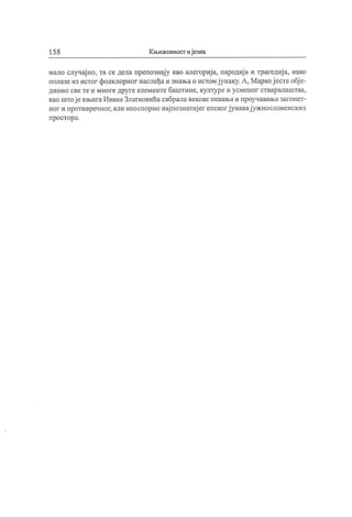 15 8 Књижевност иј език
мало случај но, та се дела препознају као алегориј а, пародиј а и трагедиј а, иако
полазеиз истог фолклорног наслеђаи знањао истомјунаку.А, Маркој естеобј е-
динио свете и многедруге елементе баштине, културе и усменог стваралаштва,
као штој екњигаИванаЗлатковићасабралавековепевањаи проучавањазагонет-
ног и противречног,али неоспорнонај познатиј ег епскогјунакај ужнословенских
п рост ор а.
 