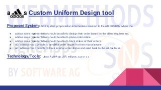 Proposed System: SNS System proposed an intermediate solution to the ADICUSTOM where the
● adidas sales representative should be able to design their order based on the client requirement.
● adidas sales representative should be able to place order online.
● adidas sales representative should be able to track status of their orders.
● ADI admin should be able to send the order request to their manufacturer.
● ADI admin should be able to track internal order status and send back to the adidas folks.
Technology/Tools: Java, AgileApp, JSP, eclipse, Jquery1.4.2
adidas Custom Uniform Design tool
 