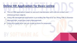 Online HR Application for Basic online
● This is CRM application based on account maintenance with referral contact and
referral partners objects.
● Using HR management application is providing like Payroll & Tax Filing, FMLA, Absence
Management, employee claims Management.
● Using this application we can create actions for proposals.
 