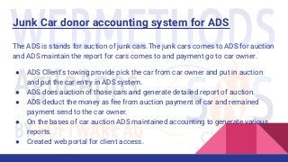 Junk Car donor accounting system for ADS
The ADS is stands for auction of junk cars.The junk cars comes to ADS for auction
and ADS maintain the report for cars comes to and payment go to car owner.
● ADS Client’s towing provide pick the car from car owner and put in auction
and put the car entry in ADS system.
● ADS does auction of those cars and generate detailed report of auction.
● ADS deduct the money as fee from auction payment of car and remained
payment send to the car owner.
● On the bases of car auction ADS maintained accounting to generate various
reports.
● Created web portal for client access.
 