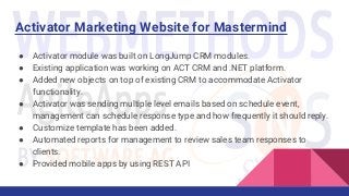 Activator Marketing Website for Mastermind
● Activator module was built on LongJump CRM modules.
● Existing application was working on ACT CRM and .NET platform.
● Added new objects on top of existing CRM to accommodate Activator
functionality.
● Activator was sending multiple level emails based on schedule event,
management can schedule response type and how frequently it should reply.
● Customize template has been added.
● Automated reports for management to review sales team responses to
clients.
● Provided mobile apps by using REST API
 