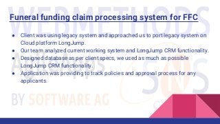 Funeral funding claim processing system for FFC
● Client was using legacy system and approached us to port legacy system on
Cloud platform LongJump.
● Our team analyzed current working system and LongJump CRM functionality.
● Designed database as per client specs, we used as much as possible
LongJump CRM functionality.
● Application was providing to track policies and approval process for any
applicants.
 