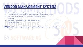 VENDOR MANAGEMENT SYSTEM
● Basic architecture of vendor portal complete, including all.
● The system should have ability to import/export the products from csv file.
● Admin can create Vendor “Site user” accounts with temporary
password.
● Vendor can get to public facing “Site” page and login;
change password.
Scope: Web Form, existing vendor integration, Enhance AgileApps workflow, Web Form Enhancements.
 