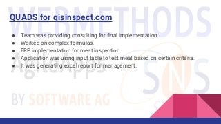 QUADS for qisinspect.com
● Team was providing consulting for final implementation.
● Worked on complex formulas.
● ERP implementation for meat inspection.
● Application was using input table to test meat based on certain criteria.
● It was generating excel report for management.
 