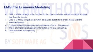 ● EMSI is a CRM package to the Sandbox,So the objects and data policies should be all up-to-
date from the live site.
● EMSI is CRM Based Application which belongs to object of Deferred Revenue with the
following features.
● Contract,Deferred Revenue Amount maintenance,Status of Revenue etc.
● This is a formula based application for deferred revenue calculation.
● Database views and Reporting.
EMSI for EconomicModeling
 
