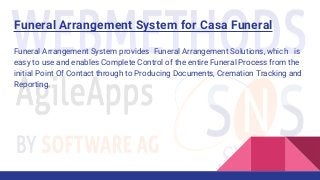 Funeral Arrangement System for Casa Funeral
Funeral Arrangement System provides Funeral Arrangement Solutions, which is
easy to use and enables Complete Control of the entire Funeral Process from the
initial Point Of Contact through to Producing Documents, Cremation Tracking and
Reporting.
 