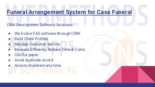 Funeral Arrangement System for Casa Funeral
CRM Development Software Solutions:
● We Evolve FAS software through CRM.
● Build Client Profiles.
● Manage Customer Service.
● Increase Efficiency Reduce Time & Costs.
● Cut Out paper.
● Avoid duplicate record.
● Access Anywhere any time.
 