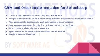 CRM and Order implementation for SchoolLoop
● This is a CRM application which providing order management.
● Prospect can convert to account after converting prospect in account we can create opportunities.
● We can generate business report, quotation template and documentations.
● We can generate quotation for order form and send to customer by a Email.
● Direct customer relationship and management.
● Quotation can be converted into contract based on time duration.
● Database views and Reporting.
 