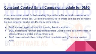 Constant Contact Email Campaign module for DMG
Constant contact stand for bulk mailing. It provides APIs to send a newsletter to
many contact in single call. CC also provides APIs to create contact and contact’s
list so newsletter can be send to many contact lists.
● DMG is cloud application which is using Relationals Cloud.
● DMG is not using functionality of Relationals Cloud to send bulk newsletter. In
place of this integrated Constant Contact.
● DMG can also track the activity of Sent newsletter using Constant contact
APIs.
 