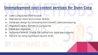 Unemployment cost control services for Dunn Corp
● Used LongJump CRM module.
● Maintained client and contact details.
● Database design for Unemployment benefit claim processing.
● Migrated Legacy system to LongJump.
● Database migration.
● Automate Benefit Charge file upload into AgileApps objects.
● Reports by using AgileApps reports tools.
 