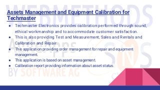 Assets Management and Equipment Calibration for
Techmaster
● Techmaster Electronics provides calibration performed through sound,
ethical workmanship and to accommodate customer satisfaction.
● This is also providing Test and Measurement, Sales and Rentals and
Calibration and Repair.
● This application providing order management for repair and equipment
management.
● This application is based on asset management.
● Calibration report providing information about asset status.
 