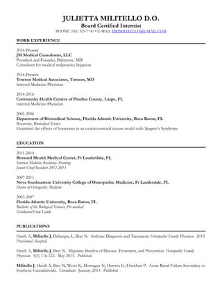 JULIETTA MILITELLO D.O.
Board Certified Internist
PHONE (561) 929-7741 • E-MAIL DRJMILITELLO@GMAIL.COM
WORK EXPERIENCE
2016-Present
JM Medical Consultants, LLC
President and Founder, Baltimore, MD
Consultant for medical malpractice litigation
2016-Present
Towson Medical Associates, Towson, MD
Internal Medicine Physician
2014-2016
Community Health Centers of Pinellas County, Largo, FL
Internal Medicine Physician
2005-2006
Department of Biomedical Science, Florida Atlantic University, Boca Raton, FL
Researcher, Biomedical Science
Examined the effects of hormones in an ovariectomized mouse model with Sjogren’s Syndrome
EDUCATION
2011-2014
Broward Health Medical Center, Ft Lauderdale, FL
Internal Medicine Residency Training
Junior Chief Resident 2012-2013
2007-2011
Nova Southeastern University College of Osteopathic Medicine, Ft Lauderdale, FL
Doctor of Osteopathic Medicine
2003-2007
Florida Atlantic University, Boca Raton, FL
Bachelor of the Biological Sciences; Pre-medical
Graduated Cum Laude
PUBLICATIONS
Heath A, Militello J, Delumpa, L, Bray N. Asthma: Diagnosis and Treatment. Osteopathic Family Physician. 2013.
Provisional Accepted.
Heath A, Militello J, Bray N. Migraine: Burden of Disease, Treatment, and Prevention. Osteopathic Family
Physician. 5(3) 116-122. May 2013. Published.
Militello J, Heath A, Bray N, Weiss K, Montague N, Herrera G, Eftekhari P. Acute Renal Failure Secondary to
Synthetic Cannabinoids. Consultant. January 2013. Published.
 