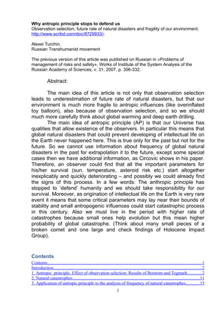Why antropic principle stops to defend us
Observation selection, future rate of natural disasters and fragility of our environment.
http://www.scribd.com/doc/8729933/-
Alexei Turchin,
Russian Transhumanist movement
The previous version of this article was published on Russian in «Problems of
management of risks and safety», Works of Institute of the System Analysis of the
Russian Academy of Sciences, v. 31, 2007, p. 306-332.
Abstract:
The main idea of this article is not only that observation selection
leads to underestimation of future rate of natural disasters, but that our
environment is much more fragile to antropic influences (like overinflated
toy balloon), also because of observation selection, and so we should
much more carefully think about global warming and deep earth drilling.
The main idea of antropic principle (AP) is that our Universe has
qualities that allow existence of the observers. In particular this means that
global natural disasters that could prevent developing of intellectual life on
the Earth never happened here. This is true only for the past but not for the
future. So we cannot use information about frequency of global natural
disasters in the past for extrapolation it to the future, except some special
cases then we have additional information, as Circovic shows in his paper.
Therefore, an observer could find that all the important parameters for
his/her survival (sun, temperature, asteroid risk etc.) start altogether
inexplicably and quickly deteriorating – and possibly we could already find
the signs of this process. In a few words: The anthropic principle has
stopped to ‘defend’ humanity and we should take responsibility for our
survival. Moreover, as origination of intellectual life on the Earth is very rare
event it means that some critical parameters may lay near their bounds of
stability and small antropogenic influences could start catastrophic process
in this century. Also we must live in the period with higher rate of
catastrophes because small ones help evolution but this mean higher
probability of global catastrophe. (Think about many small pieces of a
broken comet and one large and check findings of Holocene Impact
Group).
Contents
Contents...........................................................................................................................................1
Introduction......................................................................................................................................2
1. Antropic principle. Effect of observation selection. Results of Bostrom and Tegmark.............2
2. Natural catastrophes...................................................................................................................11
3. Application of antropic principle to the analysis of frequency of natural catastrophes............15
1
 