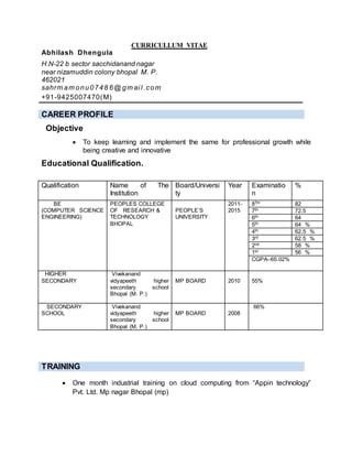 CURRICULLUM VITAE
CAREER PROFILE
Objective
 To keep learning and implement the same for professional growth while
being creative and innovative
Educational Qualification.
Qualification Name of The
Institution
Board/Universi
ty
Year Examinatio
n
%
BE
(COMPUTER SCIENCE
ENGINEERING)
PEOPLES COLLEGE
OF RESEARCH &
TECHNOLOGY
BHOPAL
PEOPLE’S
UNIVERSITY
2011-
2015
8TH 82
7th 72.5
6th 64
5th 64 %
4th 62.5 %
3rd 62.5 %
2nd 58 %
1st 56 %
CGPA–65.02%
HIGHER
SECONDARY
Vivekanand
vidyapeeth higher
secondary school
Bhopal (M. P.)
MP BOARD 2010 55%
SECONDARY
SCHOOL
Vivekanand
vidyapeeth higher
secondary school
Bhopal (M. P.)
MP BOARD 2008
66%
TRAINING
 One month industrial training on cloud computing from “Appin technology”
Pvt. Ltd. Mp nagar Bhopal (mp)
Abhilash Dhengula
H.N-22 b sector sacchidanand nagar
near nizamuddin colony bhopal M. P.
462021
sahrm am onu0748 6 @ gm ai l .com
+91-9425007470(M)
 