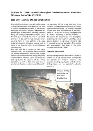 Stoichev, Zh., (2009). Loco Drill – Example of Good Collaboration. Minno Delo
i Geologia Journal, No 6-7, 28-30.
Loco Drill – Example of Good Collaboration
A Loco Drill Rig designed especially for horizontal
drilling in underground mine workings has been
in operation since May this year in the Druzhba
Mine operated by the company Lucky Invest AD.
The designer of the machine is Georgi Atanasov,
MEng, an employee of Sandvik Bulgaria EOOD.
The drill rig is compact and small in size which
enables it to be easily moved along the entire
working front of mine galleries with cross
sections between 6-10 square meters, such as
those in the lead-zinc mines in the Rhodopes
mining region.
The Loco Drill Rig is carried on rail tracks,
mounted on a 7 ton locomotive manufactured in
the former Soviet Union. No structural changes
were made to the locomotive during the project
implementation. The loco carries and moves the
drill rig during the advance of the mining
operations, as well as from one work area to
another. All the other machine assemblies with
the exception of the HL300 Hydraulic Drifter
made by Sandvik were manufactured or supplied
by Bulgarian companies. The drill rig is designed
to drill holes with a diameter of 38 mm and a
depth of 2 m at a rate of drilling varying between
1-2 m/min., depending on the rock hardness.
To operate the machine you need three-phase
electricity and water supply. A water flow rate of
approx. 25 l/min. at a pressure between 3-5 bar
is required for normal operation. The machine
will automatically shut down if the water
pressure drops below 1.5 bar.
Operating the Loco Drill
The source of power for the machine’s hydraulic
system is a 30 kW electric motor. One operator
can operate the hydraulic functions using
joysticks, avoiding any physical contact with the
drilling tools, i.e. no operator’s vibration
exposure.
The Loco Drill Rig
operated at the
face in the
Druzhba Mine
 