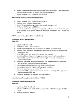  Worked closely with Departmental heads, Operations departments, Legal department,
Collection department etc. for smooth execution of all activities.
 Had got rising star award in credit for year 2014-15.
Achievements in Aspire Home Finance Corporation:
 Had got rising star award in credit for year 2014-15.
 Employee of the month for Augest-2015
 Joint as Manager-credit, very next year promoted Sr.Manager Credit
 Got Approval rights upto Rs.20.00 lacs.
 As part of credit team, manage to keep quality portfolio, as of march 16 out aprox
20000 customer bases, manage to keep on 24 accounts in overdue & only 4 account was
in NPA
HDB Financial Services. (Since 28.12.13 to 15.09.14)
Designation: Branch Manager-Credit.
Job Profile:
 Reported to Branch Head.
 Handled Secured and Unsecured loans
 Having underwriting limits upto Rs.50.00 lacs for LAP and Rs.5.00 lacs for PL.
 Compiled Credit appraisal of borrowers and performed risk analysis, to decide on the
quantum of loan.
 Personal Discussion with customer irrespective loan quantum.
 Administered the entire underwriting procedures of Secured and Unsecured loans.
 Determined the quantum of loan after ascertaining the net worth and repaying
Capacity of borrowers.
 Scrutinized all property related documents like, title deed, encumbrance certificate,
Sale agreement and ensured their authentication.
 Interacted with the legal department for obtaining legal opinion.
 Interacted with technical department for property valuation.
 Maintain zero delinquency for my branch.
 Coordinated with the operations department to disburse loan to qualified applicants
within the turn Around Time.
 Visiting the property to be mortgage with HDB financials.
Mahindra Home Finance (Since 14.02.2011 to 24.12.13)
Designation: Deputy Manager--Credit
Job Profile:
 Reporting to State Head Credit.
 Joined as Asst.Manager---Credit in 2011, and promoted as Deputy Manager--Credit in
2013
 Presently handling 12 branches.
2
 