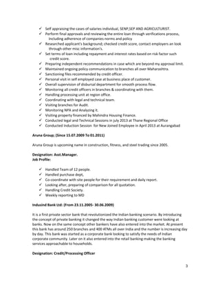  Self appraising the cases of salaries individual, SENP,SEP AND AGRICULTURIST.
 Perform final approvals and reviewing the entire loan through verifications process,
Including adherence of companies norms and policy
 Researched applicant's background; checked credit score, contact employers an look
through other misc information's.
 Set terms of loan including repayment and interest rates based on risk factor such
credit score.
 Preparing independent recommendations in case which are beyond my approval limit.
 Maintained ongoing policy communication to branches all over Maharashtra.
 Sanctioning files recommended by credit officer.
 Personal visit in self employed case at business place of customer.
 Overall supervision of disbursal department for smooth process flow.
 Monitoring all credit officers in branches & coordinating with them.
 Handling processing unit at region office.
 Coordinating with legal and technical team.
 Visiting branches for Audit.
 Monitoring NPA and Analyzing it.
 Visiting property financed by Mahindra Housing Finance.
 Conducted legal and Technical Sessions in july 2013 at Thane Regional Office
 Conducted Induction Session for New Joined Employee in April 2013 at Aurangabad
Aruna Group; (Since 15.07.2009 To 01.2011)
Aruna Group is upcoming name in construction, fitness, and steel trading since 2005.
Designation: Asst.Manager.
Job Profile:
 Handled Team of 12 people.
 Handled purchase dept,
 Co-coordinate with site people for their requirement and daily report.
 Looking after, preparing of comparison for all quotation.
 Handling Credit Society.
 Weekly reporting to MD
Indusind Bank Ltd: (From 23.11.2005- 30.06.2009)
It is a first private sector bank that revolutionized the Indian banking scenario. By introducing
the concept of private banking it changed the way Indian banking customer were looking at
banks. Now on the same concept other bankers have also entered into the market. At present
this bank has around 250 branches and 400 ATMs all over India and the number is increasing day
by day. This bank was started as a corporate bank looking to satisfy the needs of Indian
corporate community. Later on it also entered into the retail banking making the banking
services approachable to households.
Designation: Credit/Processing Officer
3
 
