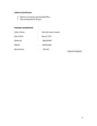 Additional Qualification:
 Diploma in Computer operating MS Office;
 Type writing speed of 30 wpm.
PERSONAL INFORMATION
Father s Name : Dashrath Laxman Sawant
Date of Birth : May 23, 1977
Mobile No. : 9867027030
PAN No : AZDPS1544B
Marital Status : Married
(PRAVIN D SAWANT)
5
 