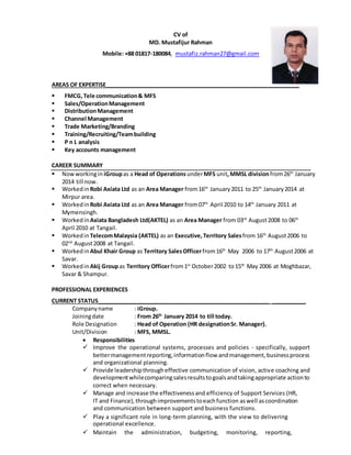 CV of 
MD. Mustafijur Rahman 
Mobile: +88 01817-180084, mustafiz.rahman27@gmail.com 
AREAS OF EXPERTISE______________________________________________________________ 
 FMCG, Tele communication & MFS 
 Sales/Operation Management 
 Distribution Management 
 Channel Management 
 Trade Marketing/Branding 
 Training/Recruiting/Team building 
 P n L analysis 
 Key accounts management 
CAREER SUMMARY 
 Now working in iGroup as a Head of Operations under MFS unit, MMSL division from 26th January 
2014 till now. 
 Worked in Robi Axiata Ltd as an Area Manager from 16th January 2011 to 25th January 2014 at 
Mirpur area. 
 Worked in Robi Axiata Ltd as an Area Manager from 07th April 2010 to 14th January 2011 at 
Mymensingh. 
 Worked in Axiata Bangladesh Ltd(AKTEL) as an Area Manager from 03rd August 2008 to 06th 
April 2010 at Tangail. 
 Worked in Telecom Malaysia (AKTEL) as an Executive, Territory Sales from 16th August 2006 to 
02nd August 2008 at Tangail. 
 Worked in Abul Khair Group as Territory Sales Officer from 16th May 2006 to 17th August 2006 at 
Savar. 
 Worked in Akij Group as Territory Officer from 1st October 2002 to 15th May 2006 at Moghbazar, 
Savar & Shampur. 
PROFESSIONAL EXPERIENCES 
CURRENT STATUS_______________________________________________________ ___________ 
Company name : iGroup. 
Joining date : From 26th January 2014 to till today. 
Role Designation : Head of Operation (HR designation Sr. Manager). 
Unit/Division : MFS, MMSL. 
 Responsibilities 
 Improve the operational systems, processes and policies - specifically, support 
better management reporting, information flow and management, business process 
and organizational planning. 
 Provide leadership through effective communication of vision, active coaching and 
development while comparing sales results to goals and taking appropriate action to 
correct when necessary. 
 Manage and increase the effectiveness and efficiency of Support Services (HR, 
IT and Finance), through improvements to each function as well as coordination 
and communication between support and business functions. 
 Play a significant role in long-term planning, with the view to delivering 
operational excellence. 
 Maintain the administration, budgeting, monitoring, reporting, 
 